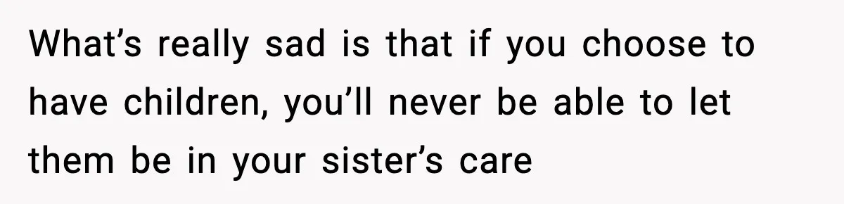 What’s really sad is that if you choose to have children, you’ll never be able to let them be in your sister’s care