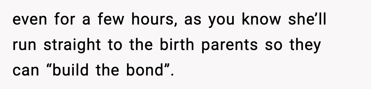 even for a few hours, as you know she’ll run straight to the birth parents so they can “build the bond”.