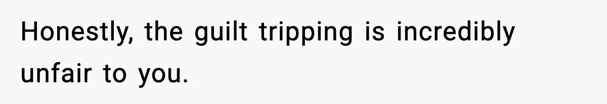 Honestly, the guilt tripping is incredibly unfair to you.