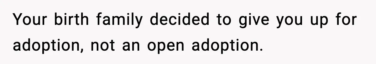 Your birth family decided to give you up for adoption, not an open adoption.