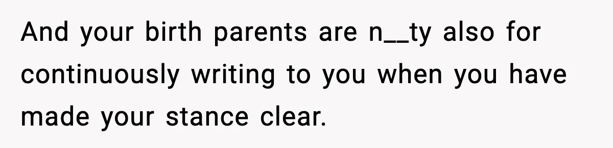 And your birth parents are n__ty also for continuously writing to you when you have made your stance clear.
