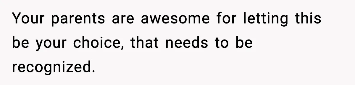 Your parents are awesome for letting this be your choice, that needs to be recognized.