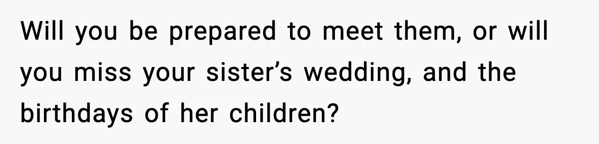 Will you be prepared to meet them, or will you miss your sister’s wedding, and the birthdays of her children?