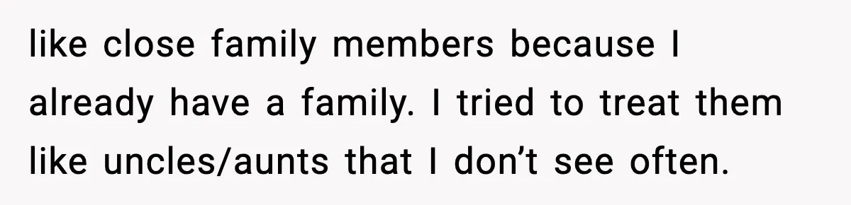 like close family members because I already have a family. I tried to treat them like uncles/aunts that I don’t see often.