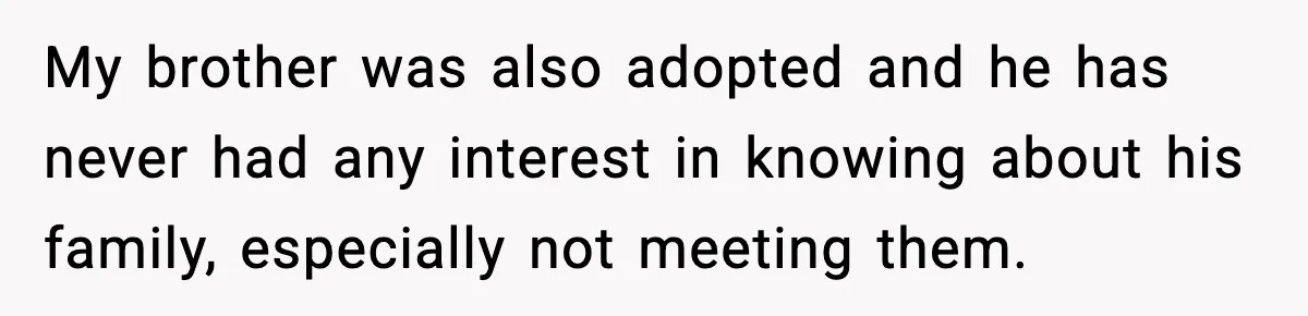 My brother was also adopted and he has never had any interest in knowing about his family, especially not meeting them.