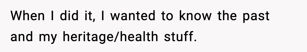 When I did it, I wanted to know the past and my heritage/health stuff.