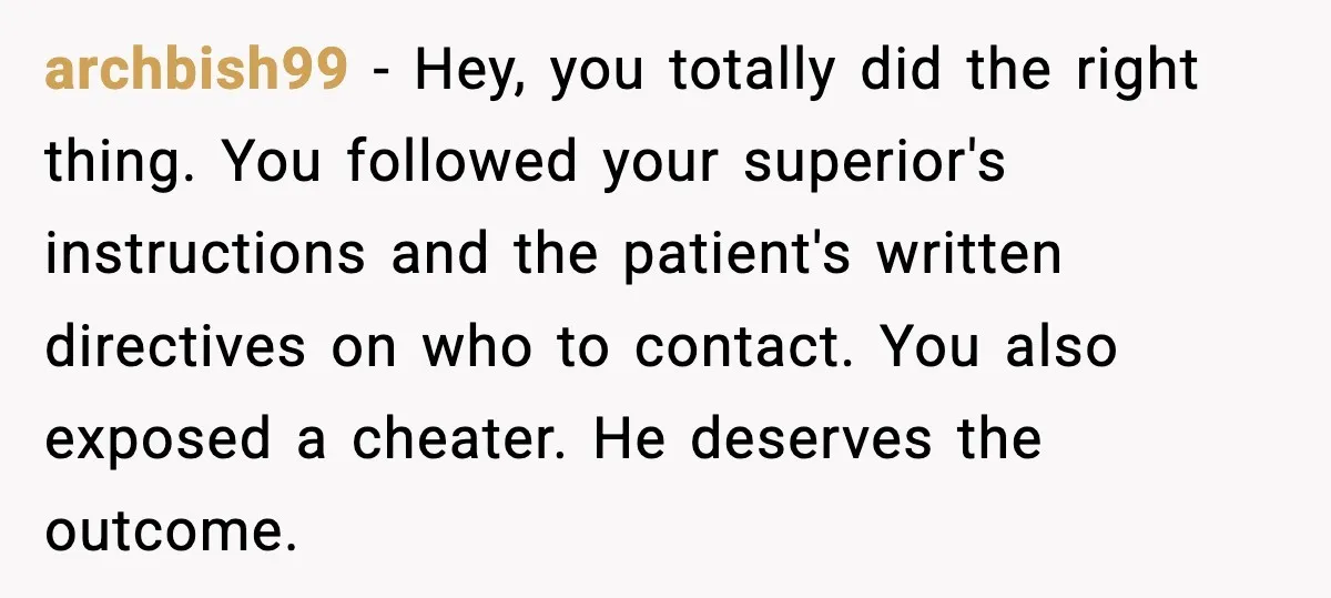 archbish99 - Hey, you totally did the right thing. You followed your superior's instructions and the patient's written directives on who to contact. You also exposed a cheater. He deserves...