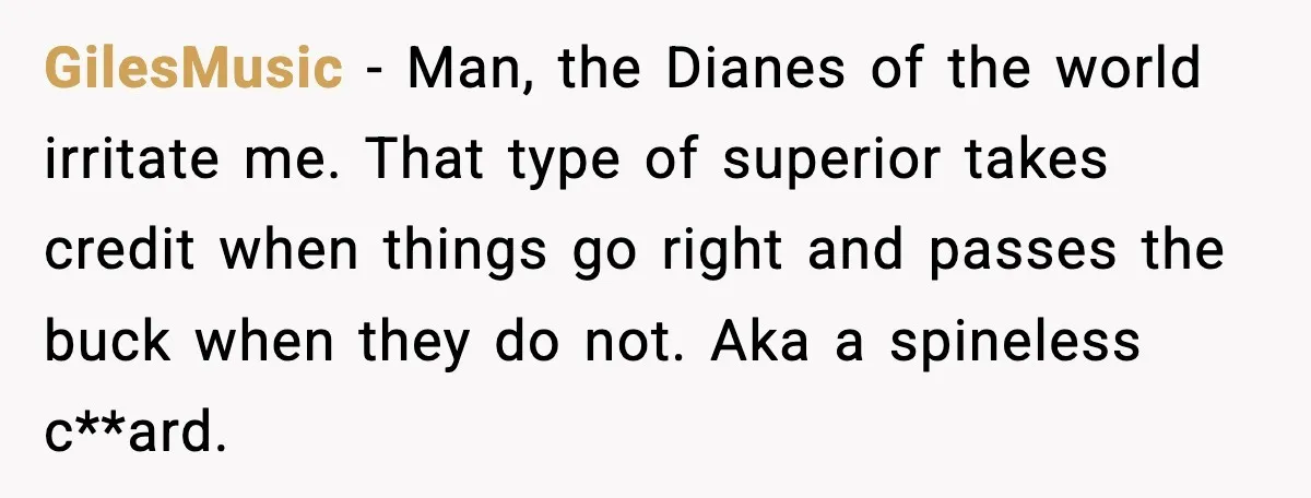 GilesMusic - Man, the Dianes of the world irritate me. That type of superior takes credit when things go right and passes the buck when they do not. Aka a...
