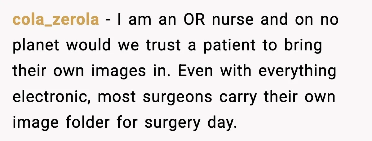 cola_zerola - I am an OR nurse and on no planet would we trust a patient to bring their own images in. Even with everything electronic, most surgeons carry their...