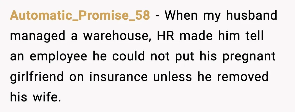 Automatic_Promise_58 - When my husband managed a warehouse, HR made him tell an employee he could not put his pregnant girlfriend on insurance unless he removed his wife.