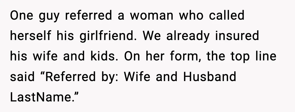 One guy referred a woman who called herself his girlfriend. We already insured his wife and kids. On her form, the top line said “Referred by: Wife and Husband LastName.”