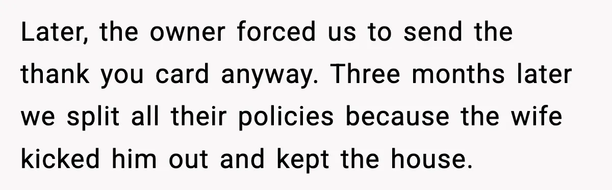 Later, the owner forced us to send the thank you card anyway. Three months later we split all their policies because the wife kicked him out and kept the house.