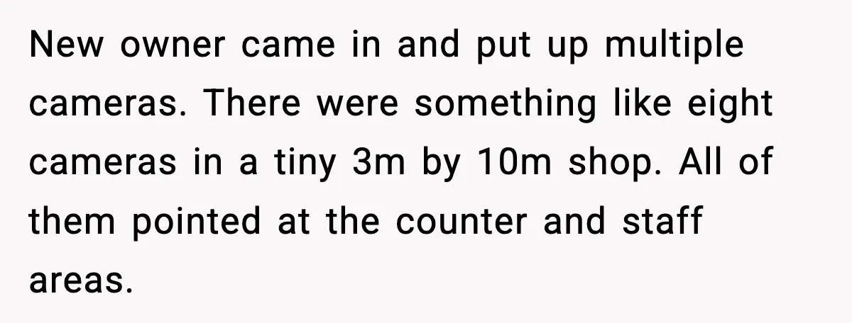 When A Coffee Shop Owner Sexualized The Uniform, The Boys Took It Further New owner came in and put up multiple cameras. There were something like eight cameras in a tiny 3m by 10m shop. All of them pointed at the counter and...