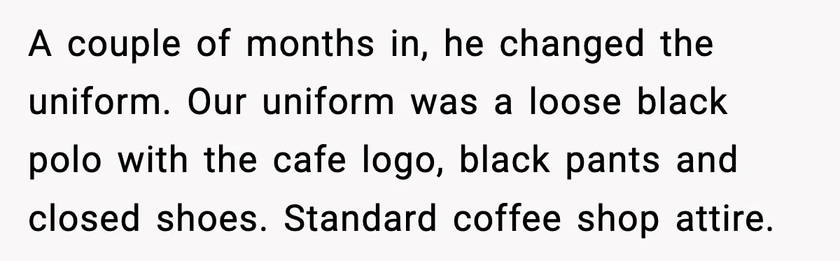 When A Coffee Shop Owner Sexualized The Uniform, The Boys Took It Further A couple of months in, he changed the uniform. Our uniform was a loose black polo with the cafe logo, black pants and closed shoes. Standard coffee shop attire.
