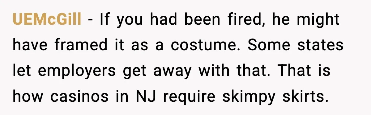 When A Coffee Shop Owner Sexualized The Uniform, The Boys Took It Further UEMcGill - If you had been fired, he might have framed it as a costume. Some states let employers get away with that. That is how casinos in NJ require...