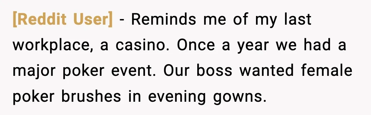 [Reddit User] - Reminds me of my last workplace, a casino. Once a year we had a major poker event. Our boss wanted female poker brushes in evening gowns.