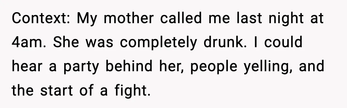 Context: My mother called me last night at 4am. She was completely drunk. I could hear a party behind her, people yelling, and the start of a fight.