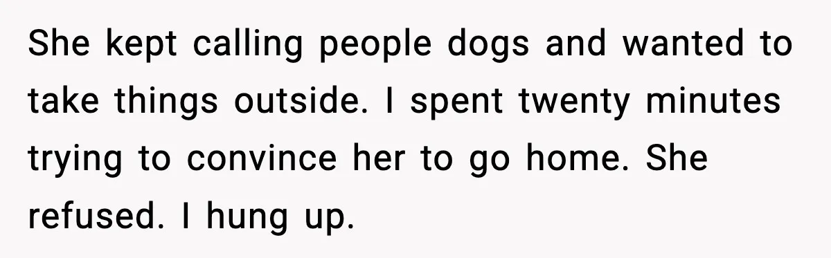 She kept calling people dogs and wanted to take things outside. I spent twenty minutes trying to convince her to go home. She refused. I hung up.