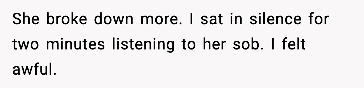 She broke down more. I sat in silence for two minutes listening to her sob. I felt awful.
