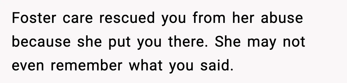 Foster care rescued you from her abuse because she put you there. She may not even remember what you said.