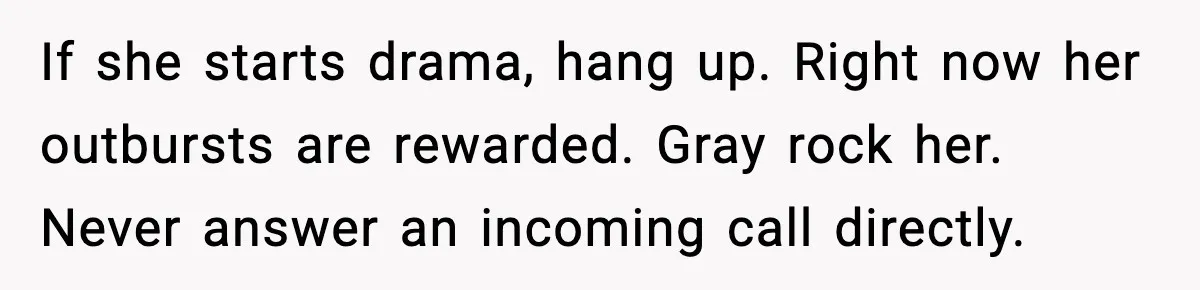 If she starts drama, hang up. Right now her outbursts are rewarded. Gray rock her. Never answer an incoming call directly.