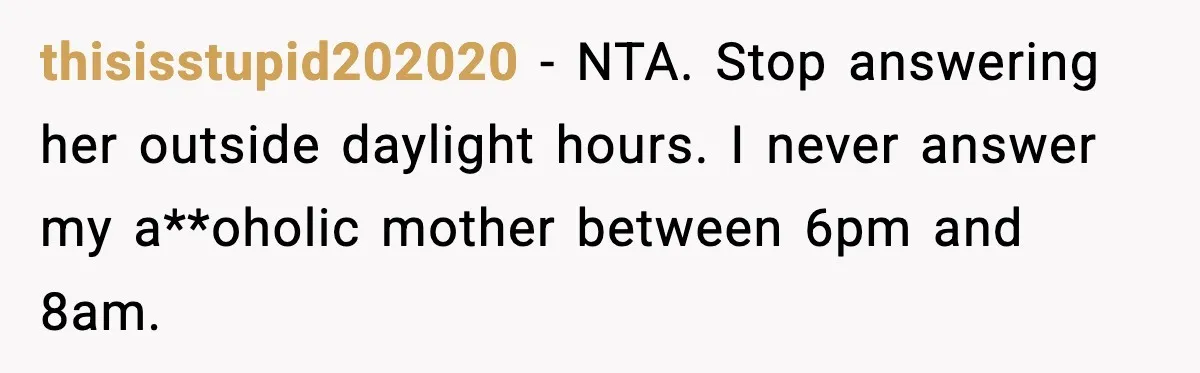 thisisstupid202020 - NTA. Stop answering her outside daylight hours. I never answer my a**oholic mother between 6pm and 8am.