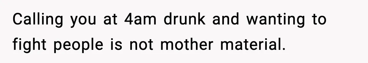 Calling you at 4am drunk and wanting to fight people is not mother material.