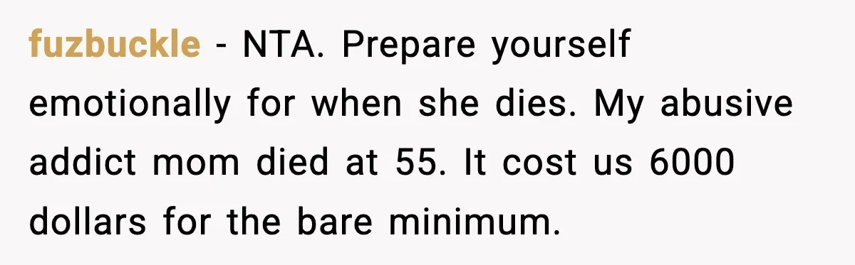 fuzbuckle - NTA. Prepare yourself emotionally for when she dies. My abusive addict mom died at 55.
It cost us 6000 dollars for the bare minimum.