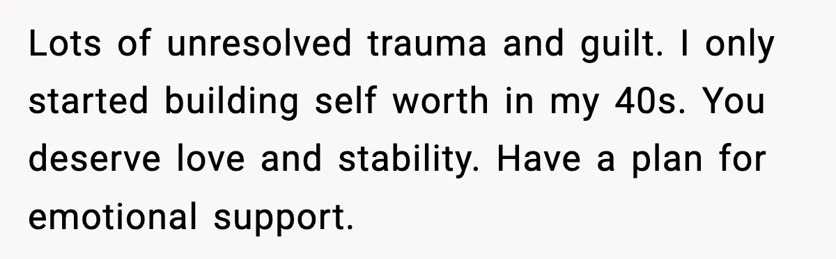 Lots of unresolved trauma and guilt. I only started building self worth in my 40s. You deserve love and stability. Have a plan for emotional support.