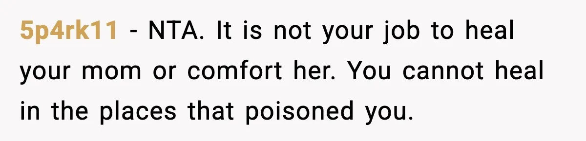 5p4rk11 - NTA. It is not your job to heal your mom or comfort her. You cannot heal in the places that poisoned you.