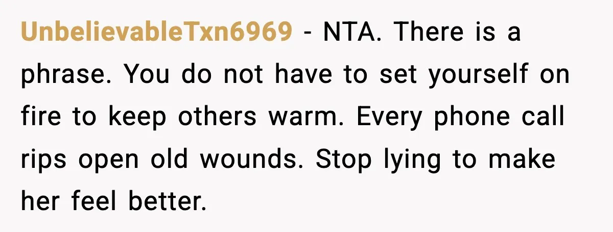 UnbelievableTxn6969 - NTA. There is a phrase. You do not have to set yourself on fire to keep others warm. Every phone call rips open old wounds. Stop lying to...
