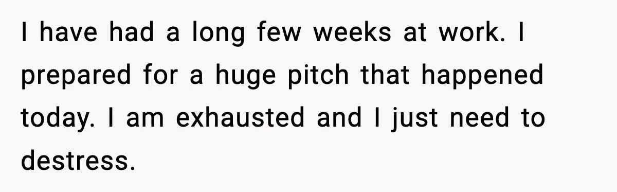 I have had a long few weeks at work. I prepared for a huge pitch that happened today. I am exhausted and I just need to destress.