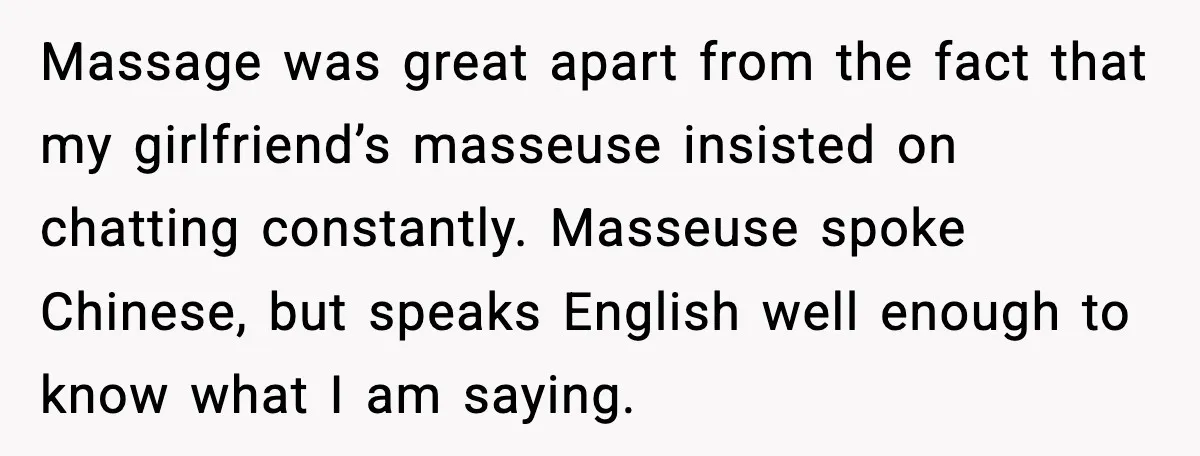 Massage was great apart from the fact that my girlfriend’s masseuse insisted on chatting constantly. Masseuse spoke Chinese, but speaks English well enough to know what I am saying.