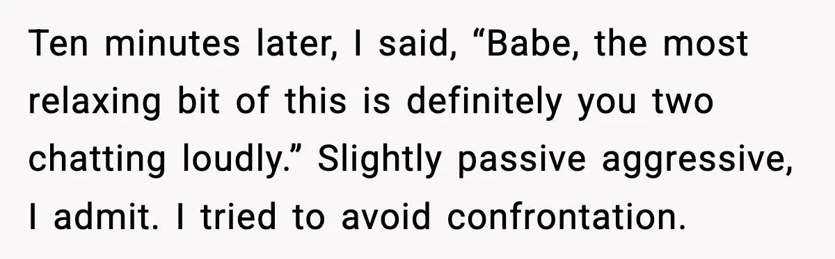Ten minutes later, I said, “Babe, the most relaxing bit of this is definitely you two chatting loudly.” Slightly passive aggressive, I admit. I tried to avoid confrontation.