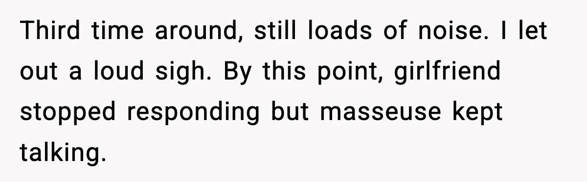 Third time around, still loads of noise. I let out a loud sigh. By this point, girlfriend stopped responding but masseuse kept talking.