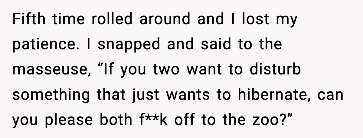 Fifth time rolled around and I lost my patience. I snapped and said to the masseuse, “If you two want to disturb something that just wants to hibernate, can you...
