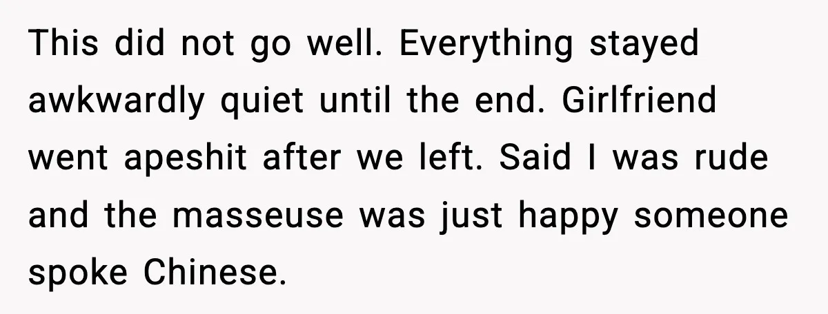 This did not go well. Everything stayed awkwardly quiet until the end. Girlfriend went apeshit after we left. Said I was rude and the masseuse was just happy someone spoke...