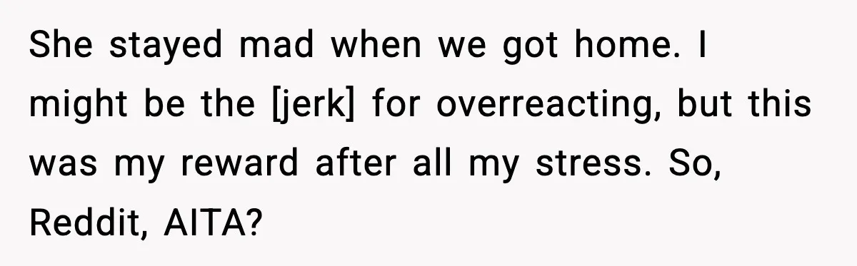 She stayed mad when we got home. I might be the [jerk] for overreacting, but this was my reward after all my stress. So, Reddit, AITA?
