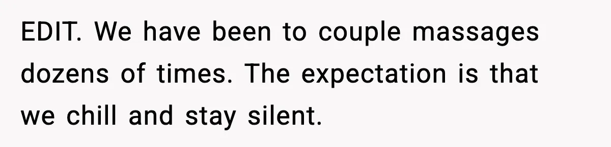 EDIT. We have been to couple massages dozens of times. The expectation is that we chill and stay silent.