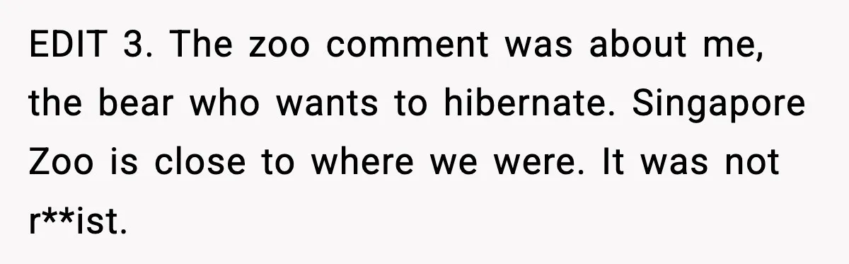 EDIT 3. The zoo comment was about me, the bear who wants to hibernate. Singapore Zoo is close to where we were. It was not r**ist.