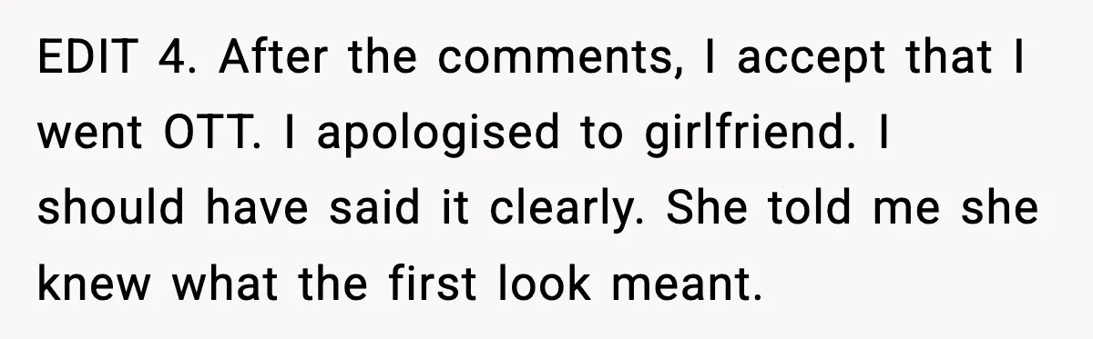 EDIT 4. After the comments, I accept that I went OTT. I apologised to girlfriend. I should have said it clearly. She told me she knew what the first look...