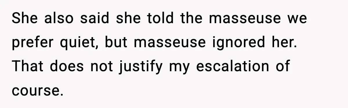 She also said she told the masseuse we prefer quiet, but masseuse ignored her. That does not justify my escalation of course.