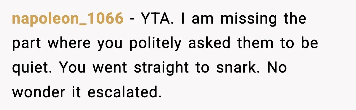 napoleon_1066 - YTA. I am missing the part where you politely asked them to be quiet. You went straight to snark. No wonder it escalated.