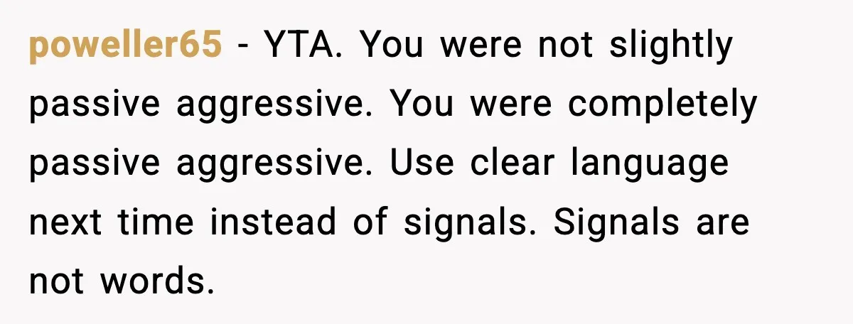 poweller65 - YTA. You were not slightly passive aggressive. You were completely passive aggressive. Use clear language next time instead of signals. Signals are not words.