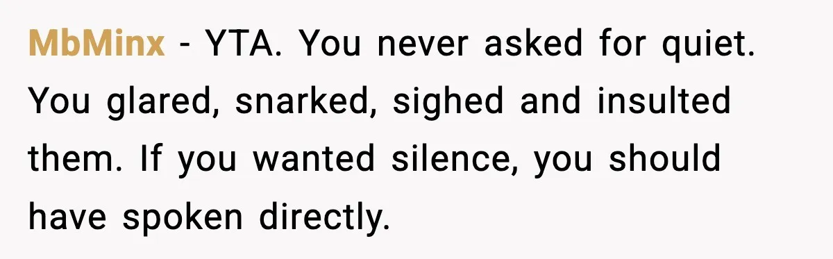 MbMinx - YTA. You never asked for quiet. You glared, snarked, sighed and insulted them. If you wanted silence, you should have spoken directly.