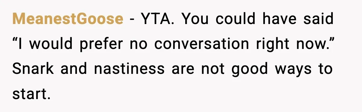 MeanestGoose - YTA. You could have said “I would prefer no conversation right now.” Snark and nastiness are not good ways to start.