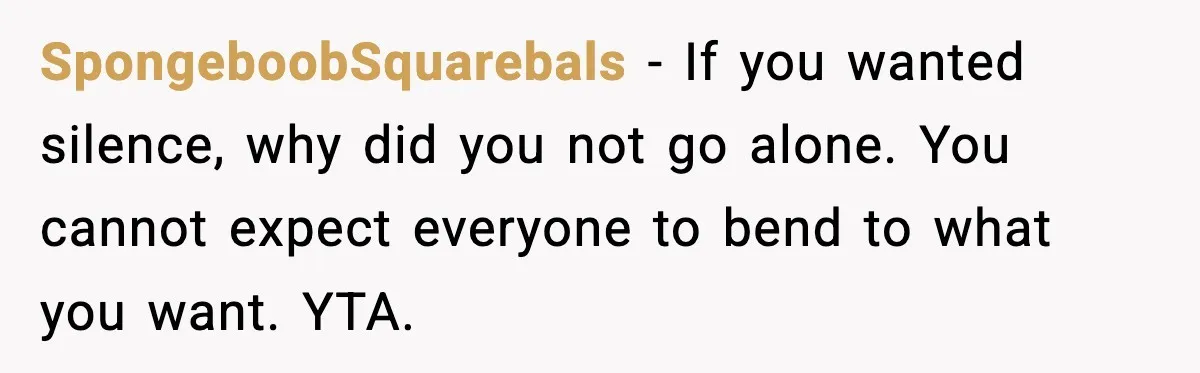 SpongeboobSquarebals - If you wanted silence, why did you not go alone. You cannot expect everyone to bend to what you want. YTA.