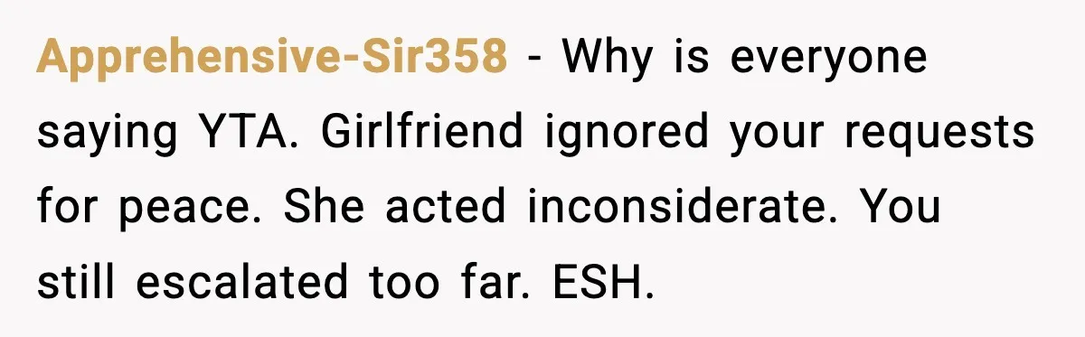 Apprehensive-Sir358 - Why is everyone saying YTA. Girlfriend ignored your requests for peace. She acted inconsiderate. You still escalated too far. ESH.