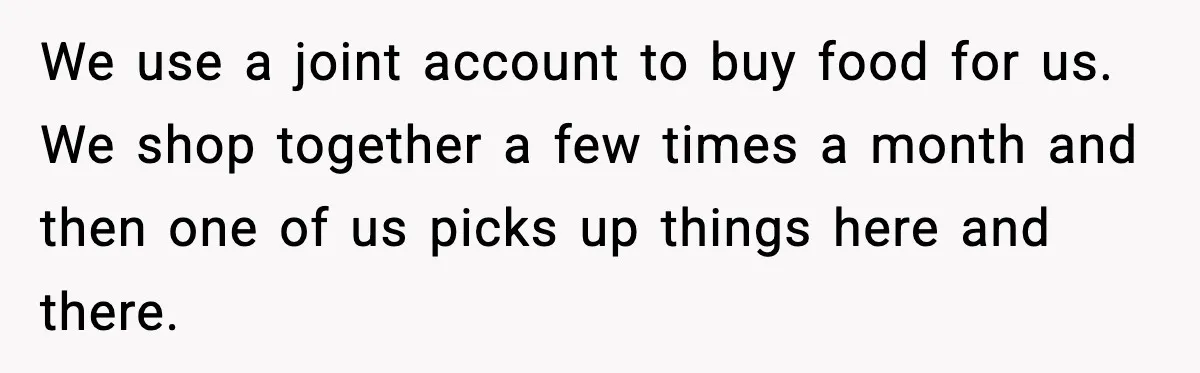 We use a joint account to buy food for us. We shop together a few times a month and then one of us picks up things here and there.