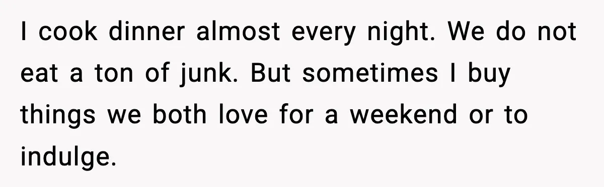 I cook dinner almost every night. We do not eat a ton of junk. But sometimes I buy things we both love for a weekend or to indulge.